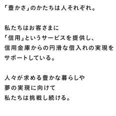 豊かさのかたちは人それぞれ。私たちはお客さまに「信用」というサービスを提供し、信用金庫からの円滑な借入れの実現をサポートしている。人々が求める豊かな暮らしや夢の実現に向けて私たちは挑戦し続ける。