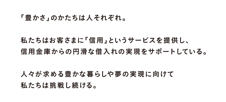 豊かさのかたちは人それぞれ。私たちはお客さまに「信用」というサービスを提供し、信用金庫からの円滑な借入れの実現をサポートしている。人々が求める豊かな暮らしや夢の実現に向けて私たちは挑戦し続ける。